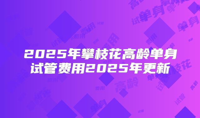 2025年攀枝花高龄单身试管费用2025年更新