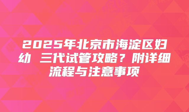 2025年北京市海淀区妇幼 三代试管攻略？附详细流程与注意事项
