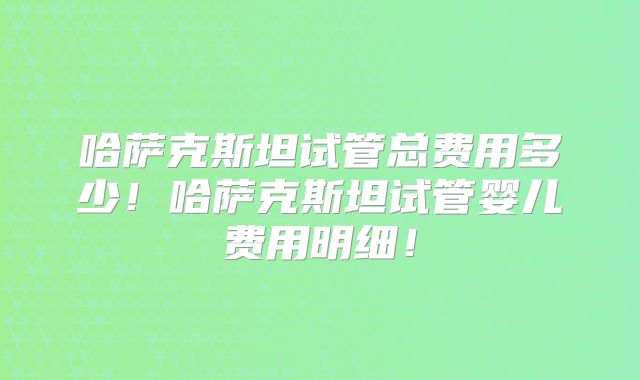 哈萨克斯坦试管总费用多少！哈萨克斯坦试管婴儿费用明细！