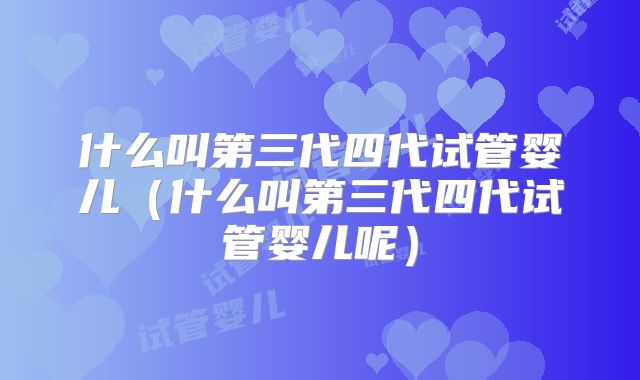 什么叫第三代四代试管婴儿（什么叫第三代四代试管婴儿呢）