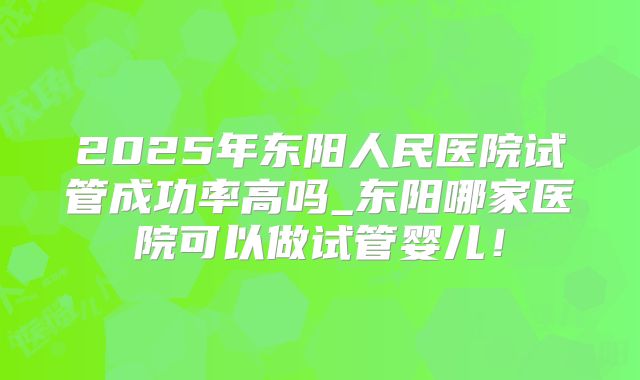 2025年东阳人民医院试管成功率高吗_东阳哪家医院可以做试管婴儿!