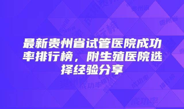 最新贵州省试管医院成功率排行榜，附生殖医院选择经验分享