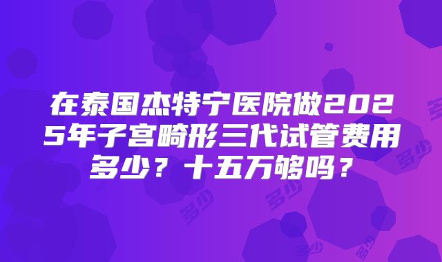 在泰国杰特宁医院做2025年子宫畸形三代试管费用多少？十五万够吗？