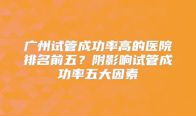 广州试管成功率高的医院排名前五?附影响试管成功率五大因素