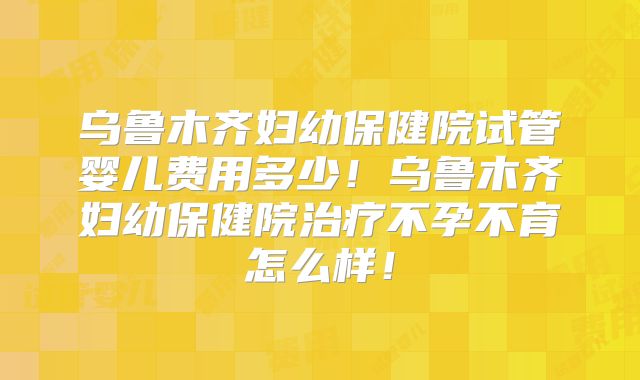 乌鲁木齐妇幼保健院试管婴儿费用多少！乌鲁木齐妇幼保健院治疗不孕不育怎么样！