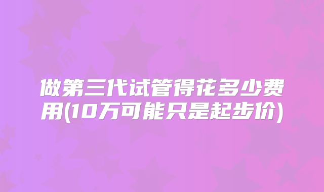 做第三代试管得花多少费用(10万可能只是起步价)