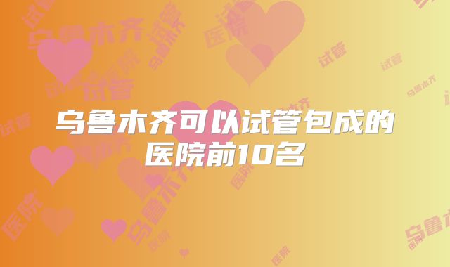 乌鲁木齐可以试管包成的医院前10名