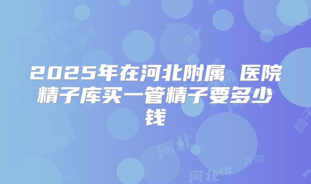 2025年在河北附属 医院精子库买一管精子要多少钱