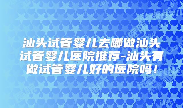 汕头试管婴儿去哪做汕头试管婴儿医院推荐-汕头有做试管婴儿好的医院吗！
