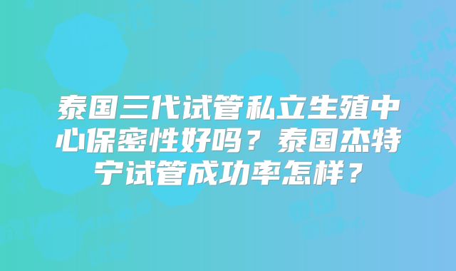 泰国三代试管私立生殖中心保密性好吗?泰国杰特宁试管成功率怎样?