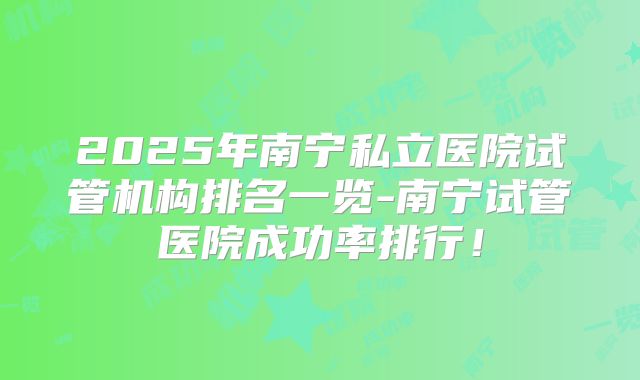 2025年南宁私立医院试管机构排名一览-南宁试管医院成功率排行！