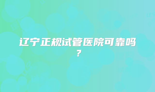 辽宁正规试管医院可靠吗？