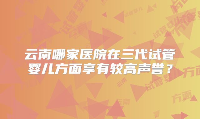 云南哪家医院在三代试管婴儿方面享有较高声誉？