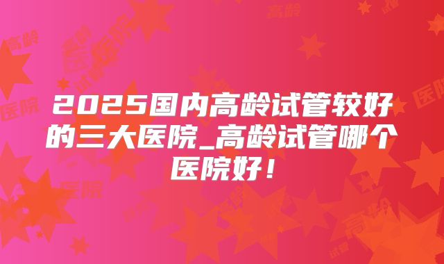 2025国内高龄试管较好的三大医院_高龄试管哪个医院好！