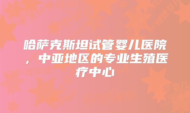 哈萨克斯坦试管婴儿医院，中亚地区的专业生殖医疗中心