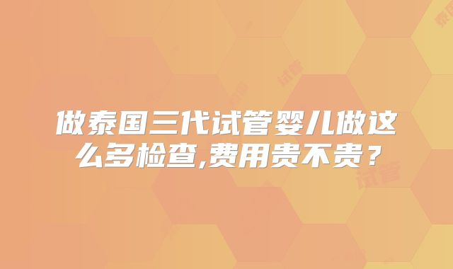 做泰国三代试管婴儿做这么多检查,费用贵不贵？