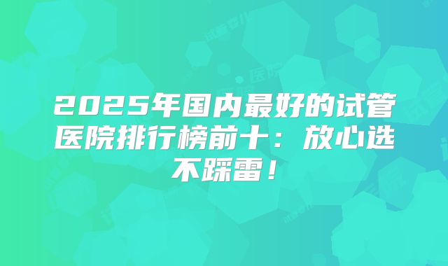 2025年国内最好的试管医院排行榜前十：放心选不踩雷！