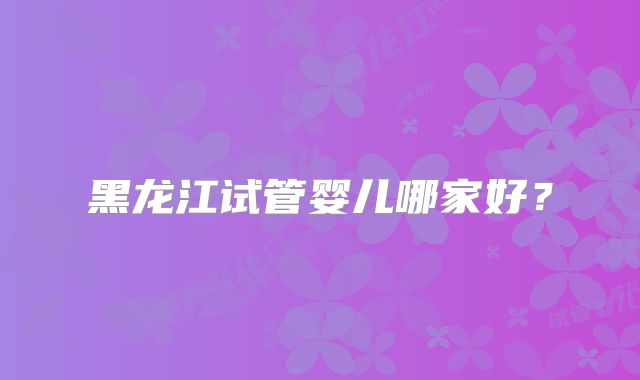 黑龙江试管婴儿哪家好?