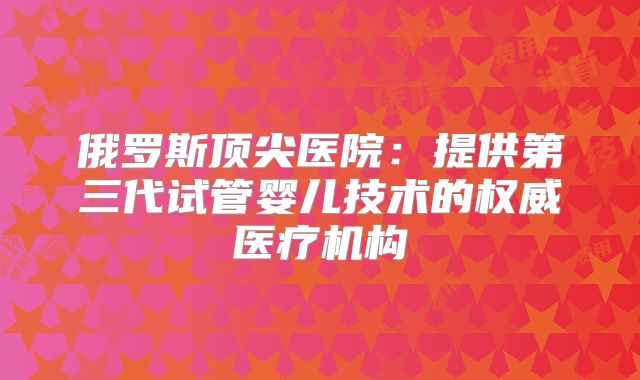俄罗斯顶尖医院：提供第三代试管婴儿技术的权威医疗机构