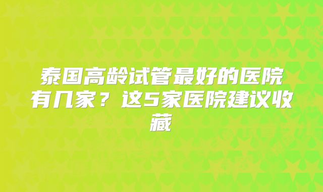 泰国高龄试管最好的医院有几家?这5家医院建议收藏
