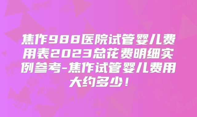 焦作988医院试管婴儿费用表2023总花费明细实例参考-焦作试管婴儿费用大约多少!