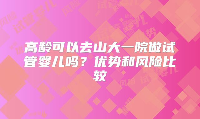 高龄可以去山大一院做试管婴儿吗?优势和风险比较