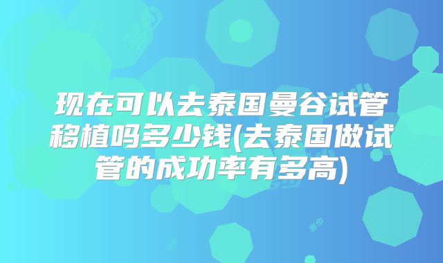 现在可以去泰国曼谷试管移植吗多少钱(去泰国做试管的成功率有多高)