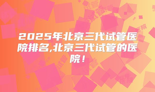 2025年北京三代试管医院排名,北京三代试管的医院！