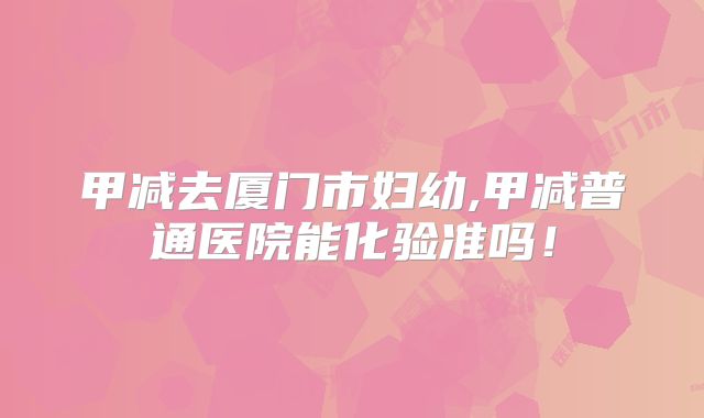 甲减去厦门市妇幼,甲减普通医院能化验准吗!
