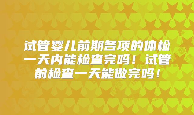 试管婴儿前期各项的体检一天内能检查完吗！试管前检查一天能做完吗！