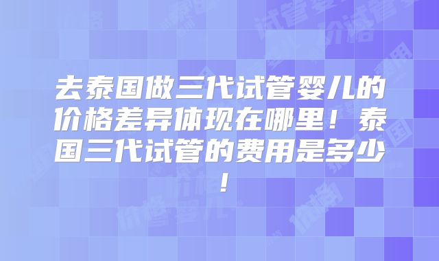 去泰国做三代试管婴儿的价格差异体现在哪里!泰国三代试管的费用是多少!