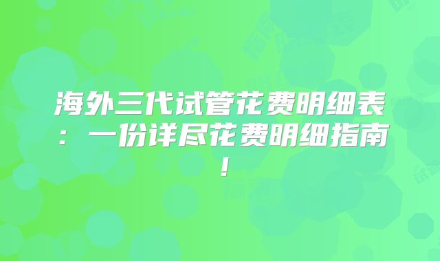 海外三代试管花费明细表：一份详尽花费明细指南！