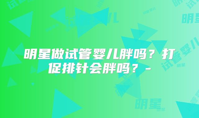 明星做试管婴儿胖吗？打促排针会胖吗？-