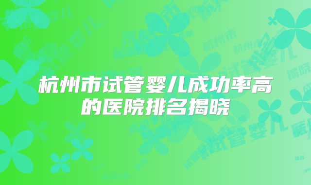 杭州市试管婴儿成功率高的医院排名揭晓