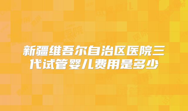 新疆维吾尔自治区医院三代试管婴儿费用是多少