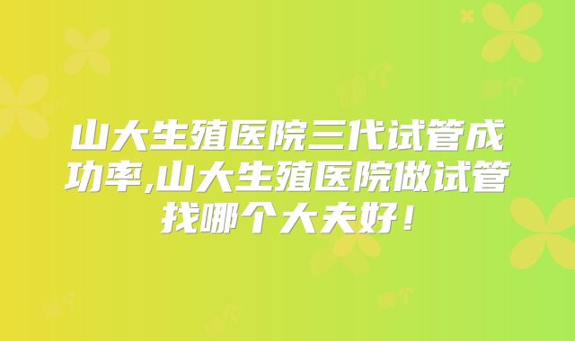 山大生殖医院三代试管成功率,山大生殖医院做试管找哪个大夫好!