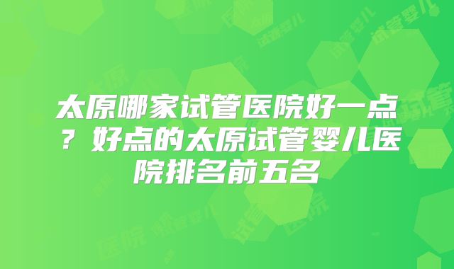 太原哪家试管医院好一点?好点的太原试管婴儿医院排名前五名