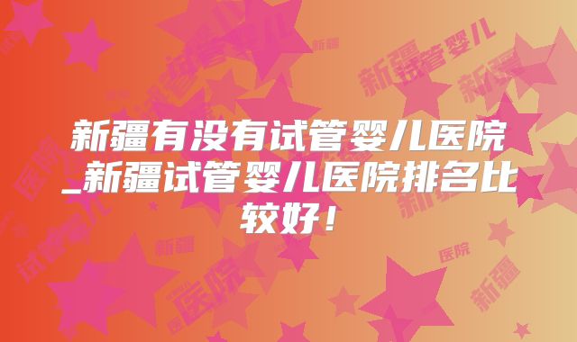 新疆有没有试管婴儿医院_新疆试管婴儿医院排名比较好!