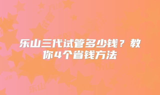 乐山三代试管多少钱?教你4个省钱方法