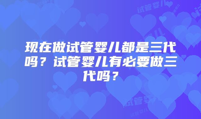 现在做试管婴儿都是三代吗？试管婴儿有必要做三代吗？