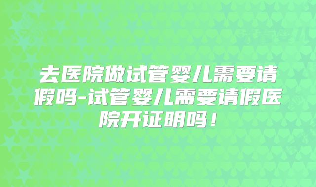 去医院做试管婴儿需要请假吗-试管婴儿需要请假医院开证明吗!