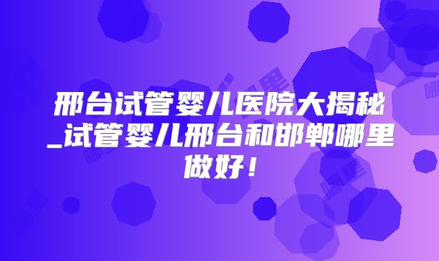 邢台试管婴儿医院大揭秘_试管婴儿邢台和邯郸哪里做好！