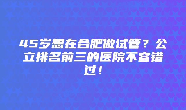 45岁想在合肥做试管？公立排名前三的医院不容错过！