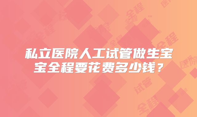 私立医院人工试管做生宝宝全程要花费多少钱?