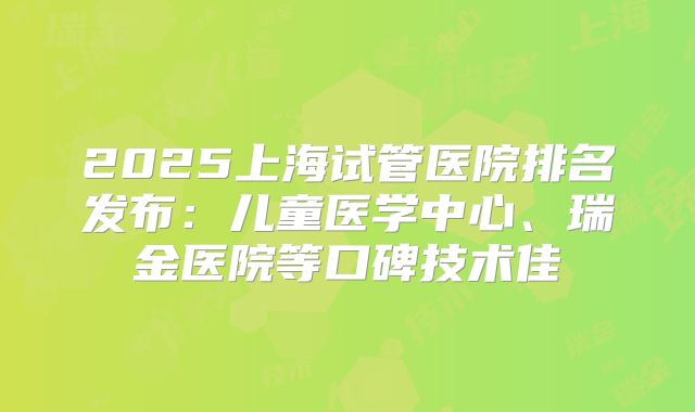 2025上海试管医院排名发布：儿童医学中心、瑞金医院等口碑技术佳