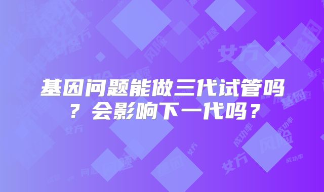 基因问题能做三代试管吗？会影响下一代吗？