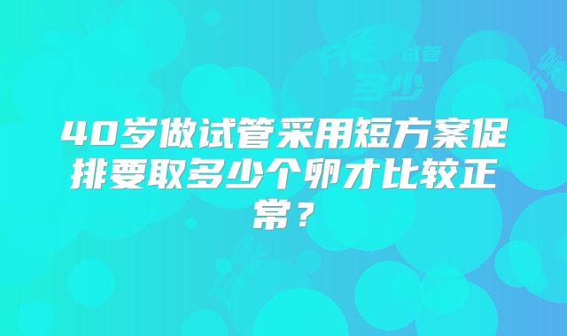 40岁做试管采用短方案促排要取多少个卵才比较正常？