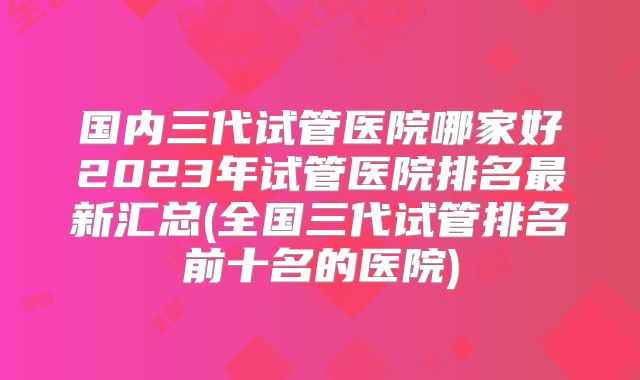 国内三代试管医院哪家好2023年试管医院排名最新汇总(全国三代试管排名前十名的医院)
