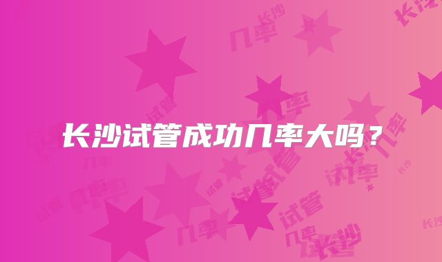 长沙试管成功几率大吗？