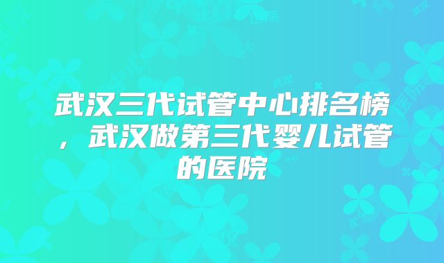 武汉三代试管中心排名榜，武汉做第三代婴儿试管的医院